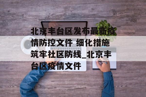 北京丰台区发布最新疫情防控文件 细化措施筑牢社区防线_北京丰台区疫情文件